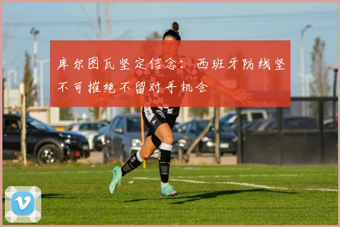 库尔图瓦坚定信念：西班牙防线坚不可摧绝不留对手机会