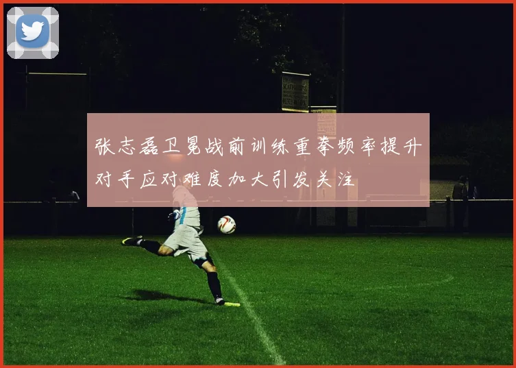 张志磊卫冕战前训练重拳频率提升对手应对难度加大引发关注