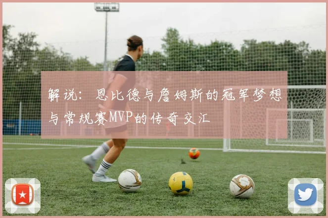解说：恩比德与詹姆斯的冠军梦想与常规赛MVP的传奇交汇