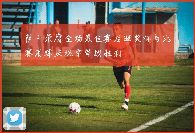 萨卡荣膺全场最佳赛后晒奖杯与比赛用球庆祝季军战胜利