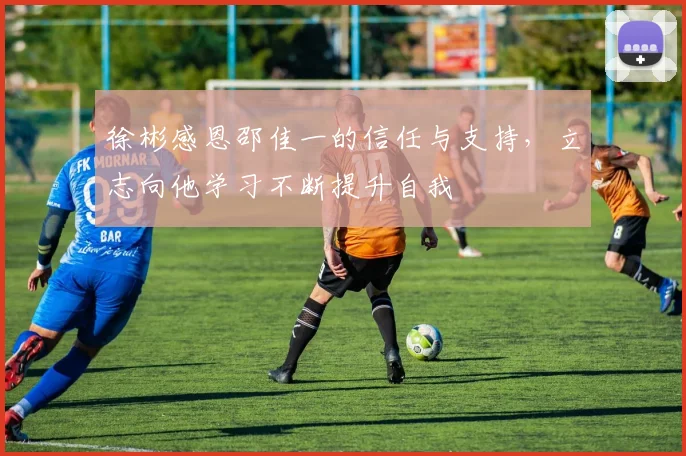 徐彬感恩邵佳一的信任与支持，立志向他学习不断提升自我