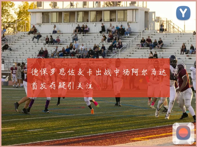 德保罗恩佐麦卡出战中场阿尔马达首发存疑引关注