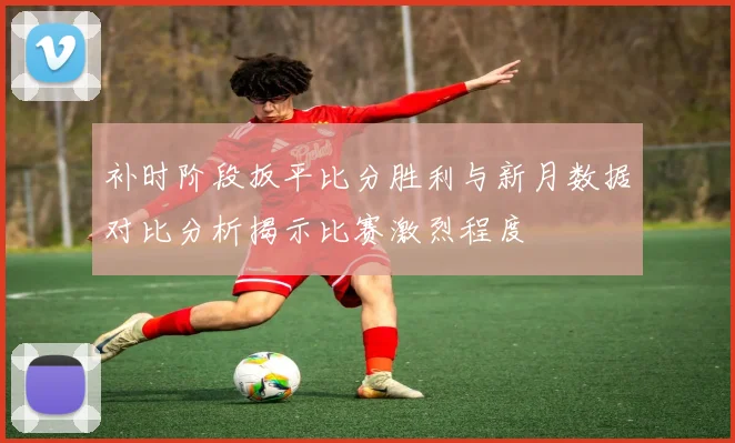 补时阶段扳平比分胜利与新月数据对比分析揭示比赛激烈程度