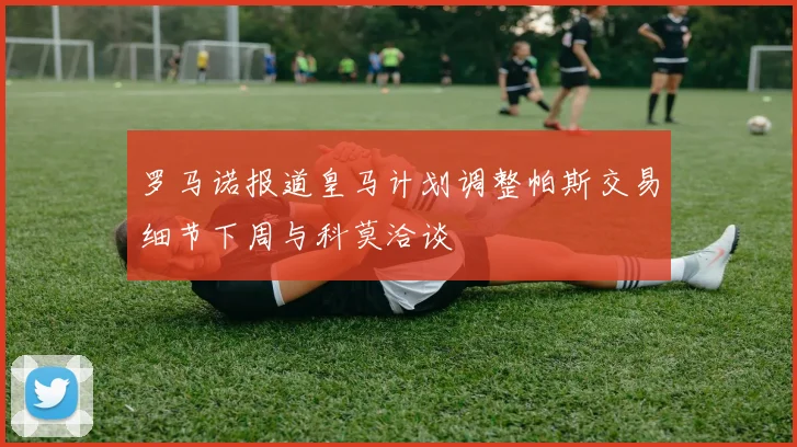 罗马诺报道皇马计划调整帕斯交易细节下周与科莫洽谈