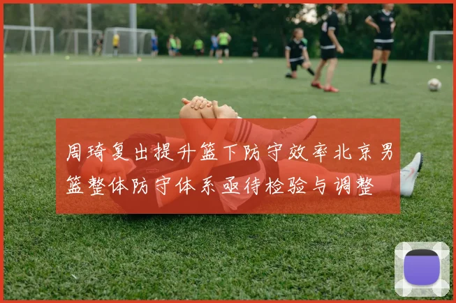 周琦复出提升篮下防守效率北京男篮整体防守体系亟待检验与调整