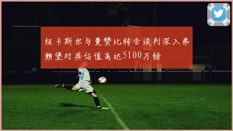 纽卡斯尔与曼赞比转会谈判深入弗赖堡对其估值高达5100万镑