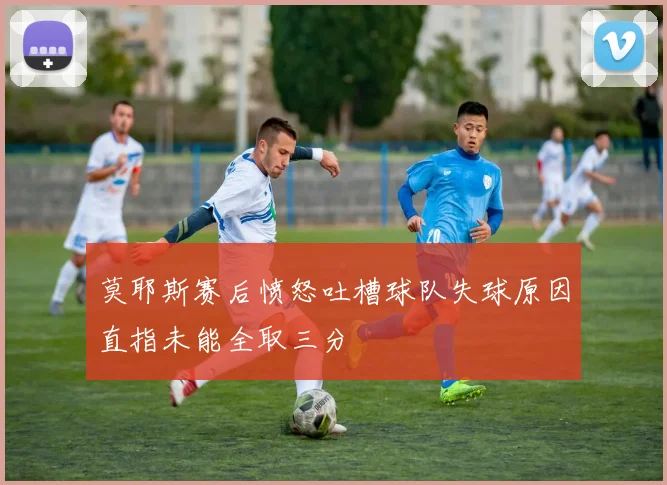 莫耶斯赛后愤怒吐槽球队失球原因直指未能全取三分
