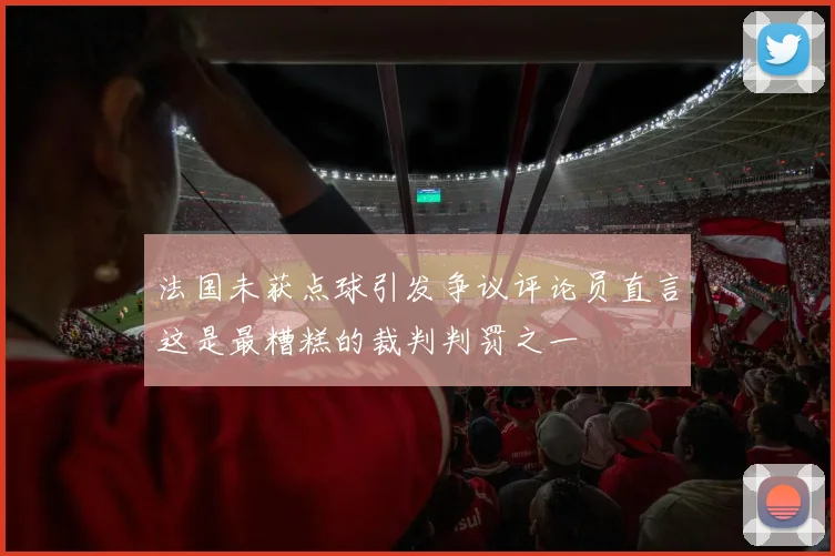法国未获点球引发争议评论员直言这是最糟糕的裁判判罚之一