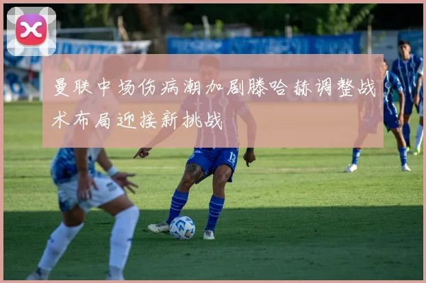 曼联中场伤病潮加剧滕哈赫调整战术布局迎接新挑战