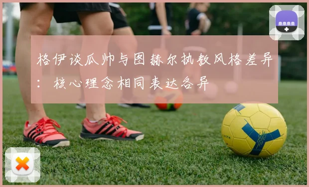 格伊谈瓜帅与图赫尔执教风格差异：核心理念相同表达各异