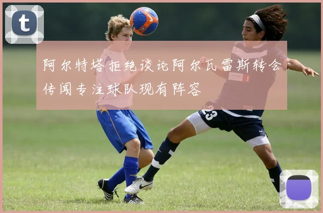 阿尔特塔拒绝谈论阿尔瓦雷斯转会传闻专注球队现有阵容