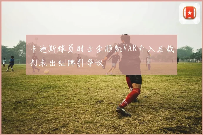 卡迪斯球员肘击金顺凯VAR介入后裁判未出红牌引争议