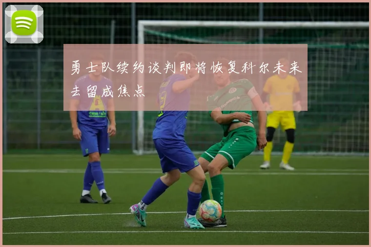 勇士队续约谈判即将恢复科尔未来去留成焦点