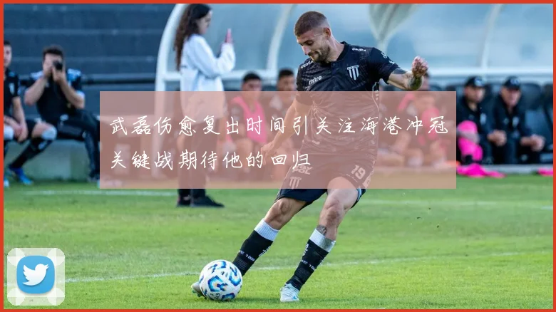 武磊伤愈复出时间引关注海港冲冠关键战期待他的回归
