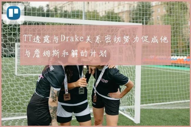 TT透露与Drake关系密切努力促成他与詹姆斯和解的计划