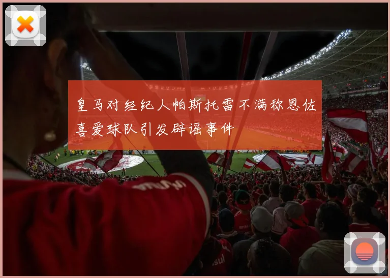 皇马对经纪人帕斯托雷不满称恩佐喜爱球队引发辟谣事件
