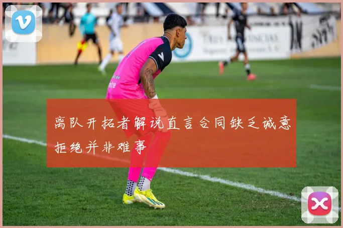 离队开拓者解说直言合同缺乏诚意拒绝并非难事