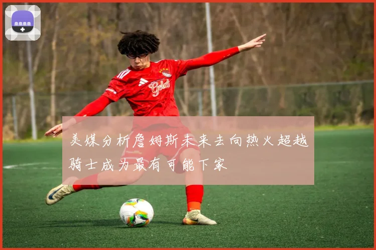 美媒分析詹姆斯未来去向热火超越骑士成为最有可能下家
