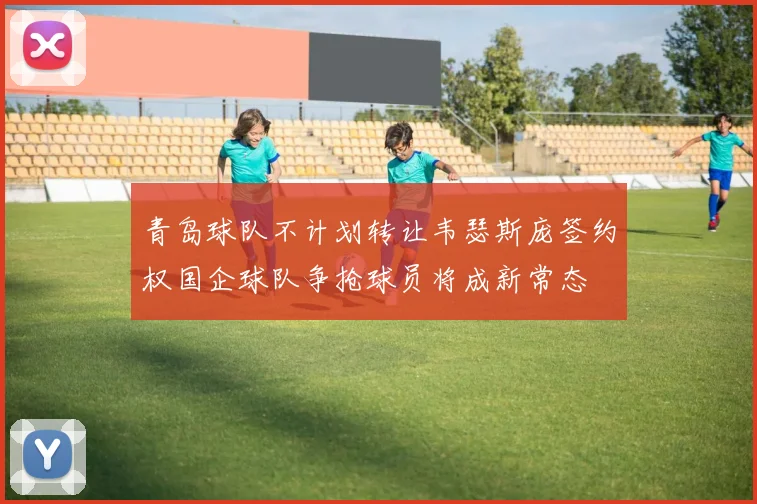 青岛球队不计划转让韦瑟斯庞签约权国企球队争抢球员将成新常态